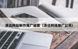 沅江清远网站制作推广运营（清远网络推广公司）